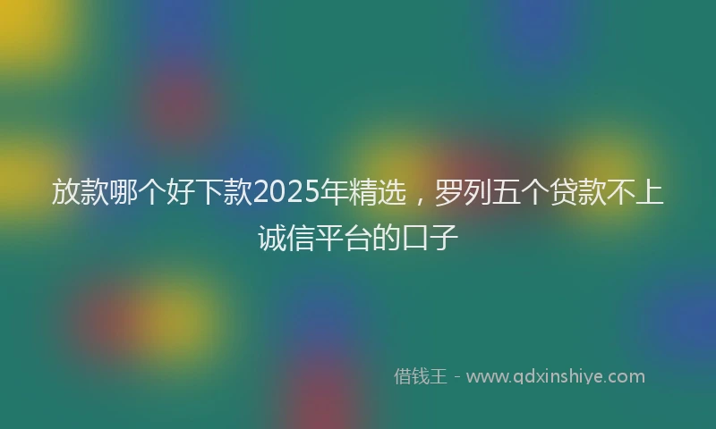 放款哪个好下款2025年精选，罗列五个贷款不上诚信平台的口子