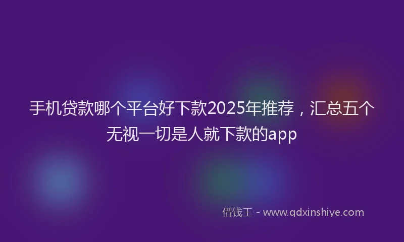 手机贷款哪个平台好下款2025年推荐，汇总五个无视一切是人就下款的app