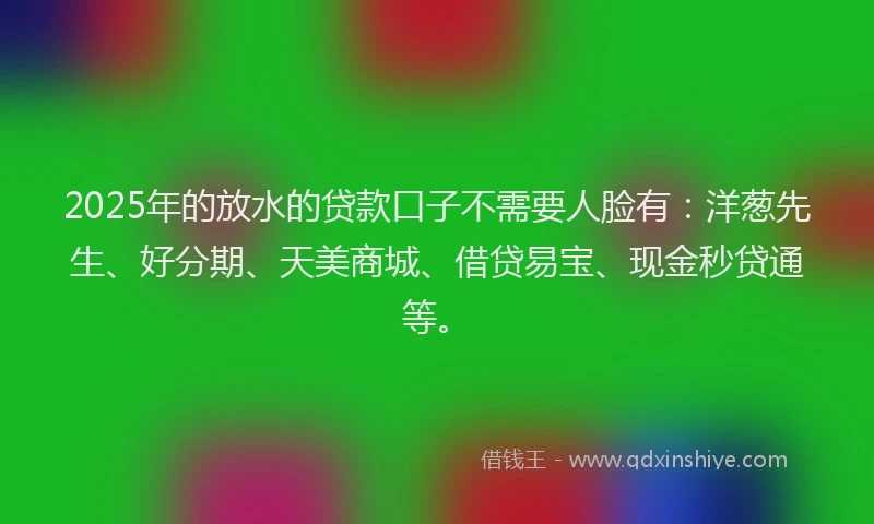 2025年的放水的贷款口子不需要人脸有：洋葱先生、好分期、天美商城、借贷易宝、现金秒贷通等。