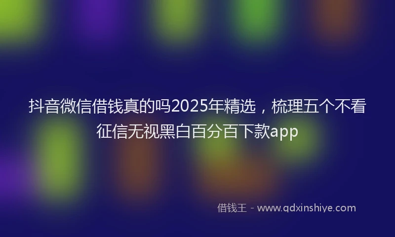 抖音微信借钱真的吗2025年精选，梳理五个不看征信无视黑白百分百下款app