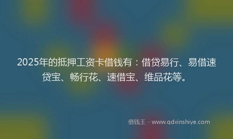 2025年的抵押工资卡借钱有：借贷易行、易借速贷宝、畅行花、速借宝、维品花等。