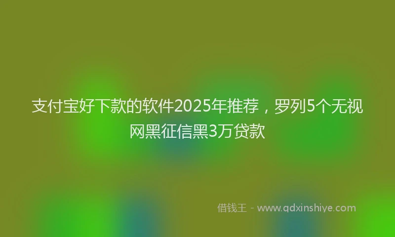 支付宝好下款的软件2025年推荐，罗列5个无视网黑征信黑3万贷款