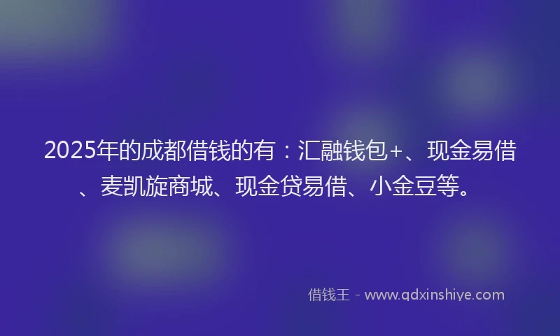 2025年的成都借钱的有：汇融钱包+、现金易借、麦凯旋商城、现金贷易借、小金豆等。