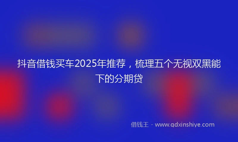 抖音借钱买车2025年推荐，梳理五个无视双黑能下的分期贷