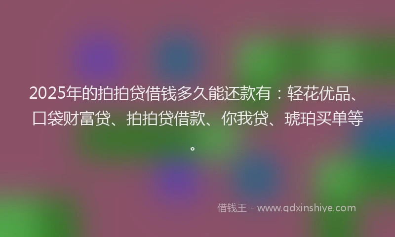 2025年的拍拍贷借钱多久能还款有：轻花优品、口袋财富贷、拍拍贷借款、你我贷、琥珀买单等。
