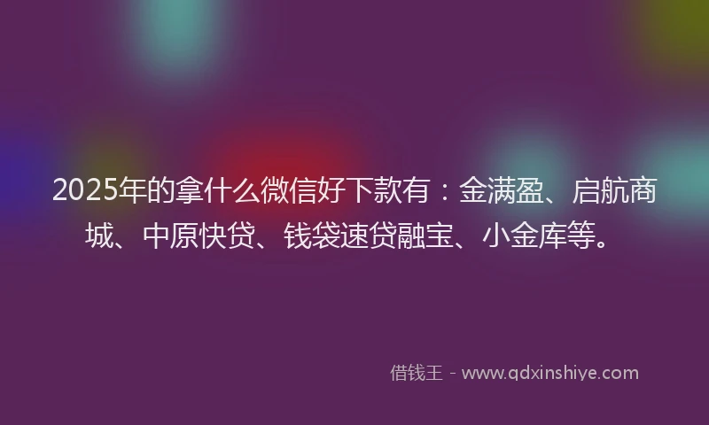 2025年的拿什么微信好下款有：金满盈、启航商城、中原快贷、钱袋速贷融宝、小金库等。