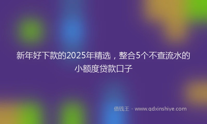 新年好下款的2025年精选，整合5个不查流水的小额度贷款口子