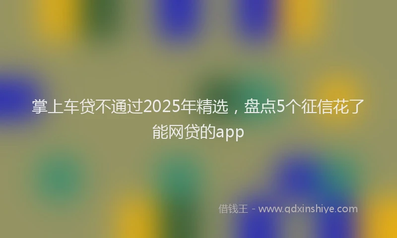 掌上车贷不通过2025年精选，盘点5个征信花了能网贷的app