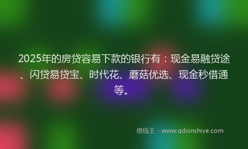 2025年的房贷容易下款的银行有：现金易融贷途、闪贷易贷宝、时代花、蘑菇优选、现金秒借通等。