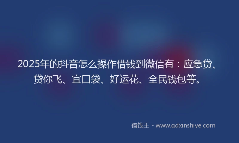 2025年的抖音怎么操作借钱到微信有：应急贷、贷你飞、宜口袋、好运花、全民钱包等。