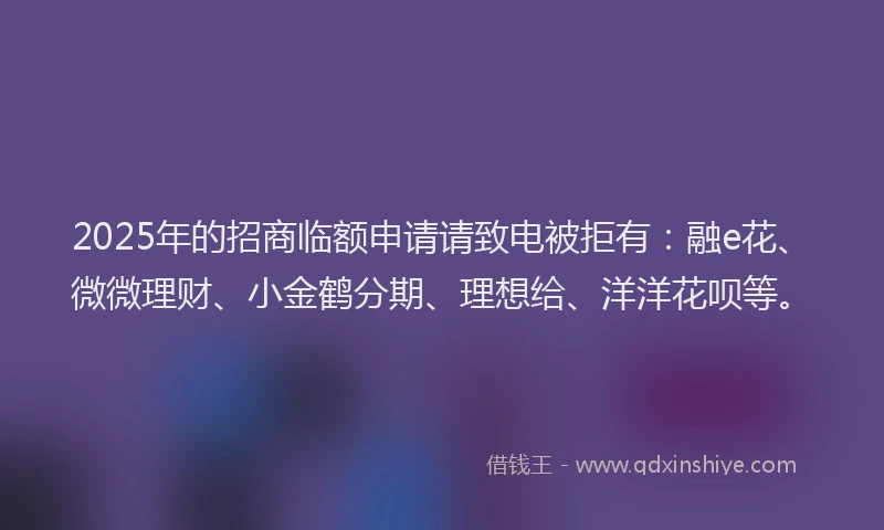 2025年的招商临额申请请致电被拒有：融e花、微微理财、小金鹤分期、理想给、洋洋花呗等。