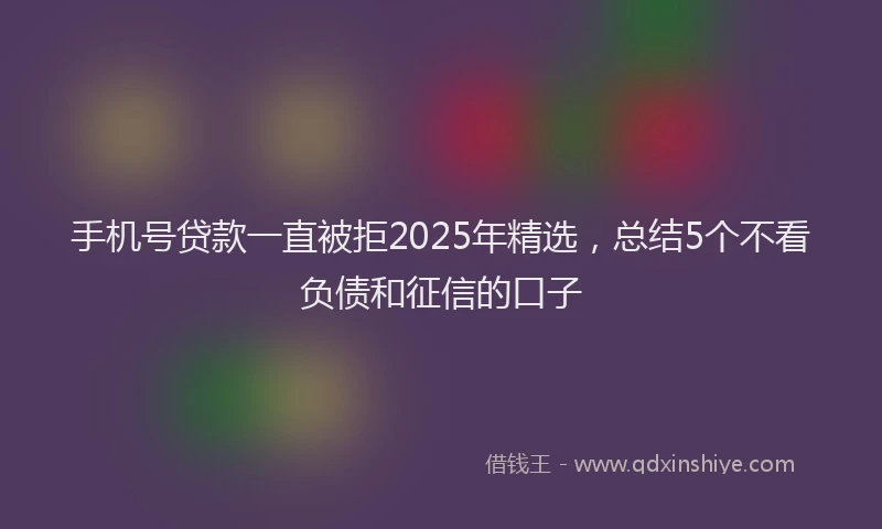 手机号贷款一直被拒2025年精选，总结5个不看负债和征信的口子