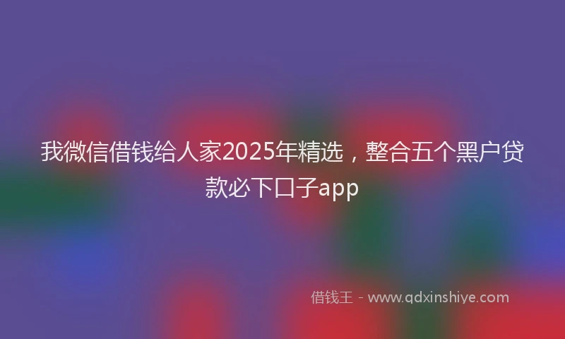 我微信借钱给人家2025年精选，整合五个黑户贷款必下口子app