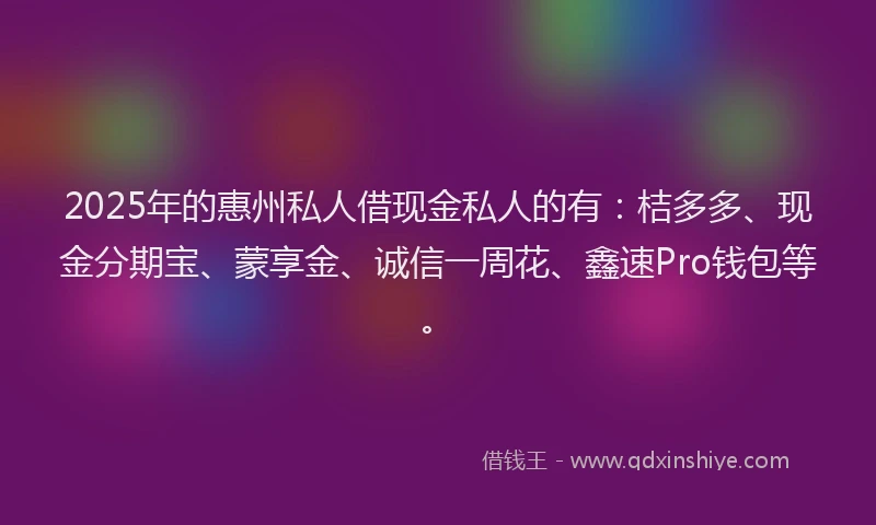 2025年的惠州私人借现金私人的有：桔多多、现金分期宝、蒙享金、诚信一周花、鑫速Pro钱包等。