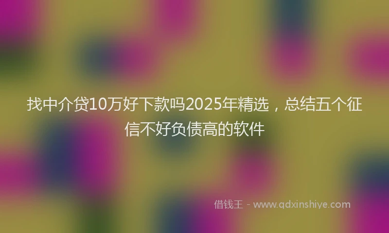找中介贷10万好下款吗2025年精选，总结五个征信不好负债高的软件