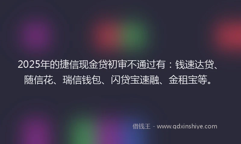 2025年的捷信现金贷初审不通过有：钱速达贷、随信花、瑞信钱包、闪贷宝速融、金租宝等。