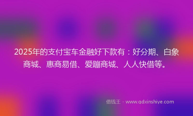 2025年的支付宝车金融好下款有：好分期、白象商城、惠商易借、爱蹦商城、人人快借等。