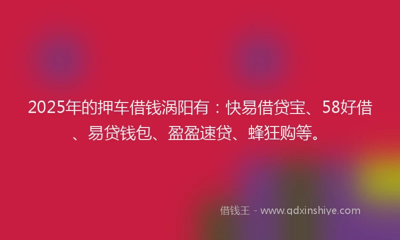 2025年的押车借钱涡阳有：快易借贷宝、58好借、易贷钱包、盈盈速贷、蜂狂购等。