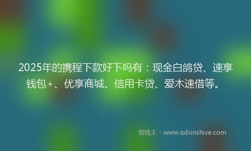 2025年的携程下款好下吗有：现金白鸽贷、速享钱包+、优享商城、信用卡贷、爱木速借等。