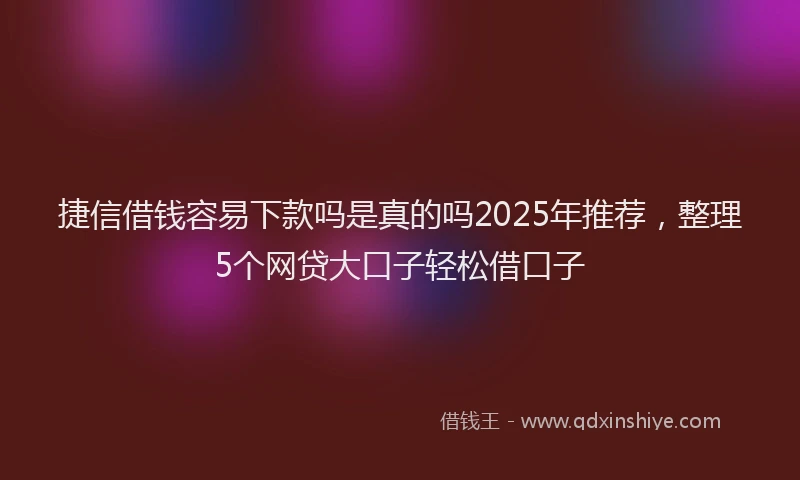 捷信借钱容易下款吗是真的吗2025年推荐，整理5个网贷大口子轻松借口子