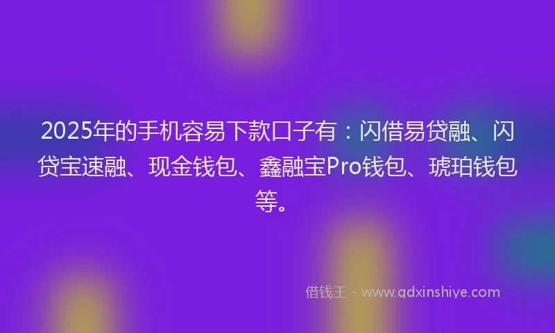 2025年的手机容易下款口子有：闪借易贷融、闪贷宝速融、现金钱包、鑫融宝Pro钱包、琥珀钱包等。