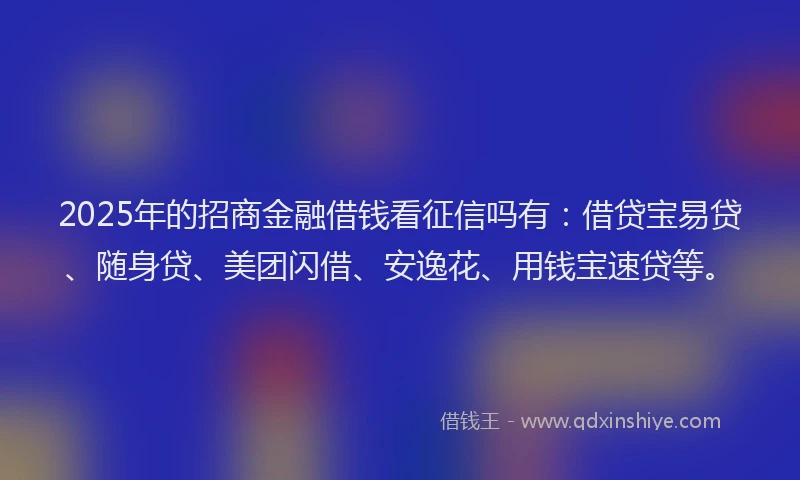 2025年的招商金融借钱看征信吗有：借贷宝易贷、随身贷、美团闪借、安逸花、用钱宝速贷等。