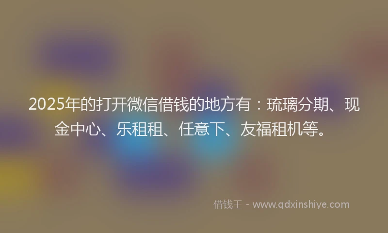 2025年的打开微信借钱的地方有：琉璃分期、现金中心、乐租租、任意下、友福租机等。