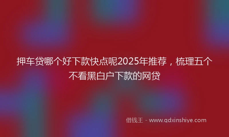押车贷哪个好下款快点呢2025年推荐，梳理五个不看黑白户下款的网贷