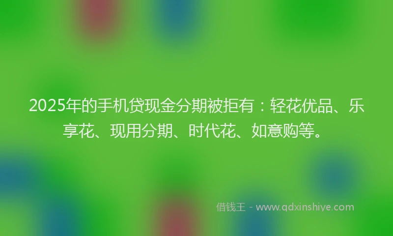 2025年的手机贷现金分期被拒有：轻花优品、乐享花、现用分期、时代花、如意购等。