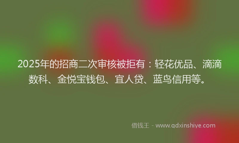 2025年的招商二次审核被拒有：轻花优品、滴滴数科、金悦宝钱包、宜人贷、蓝鸟信用等。