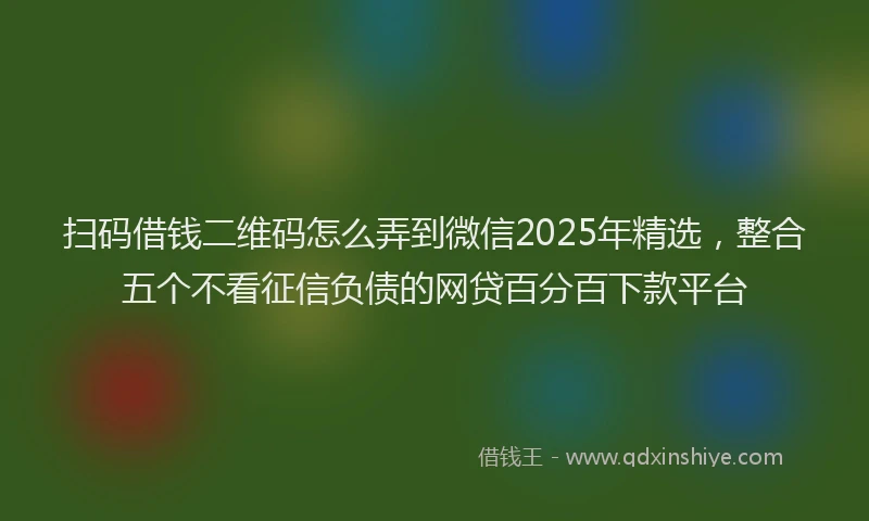 扫码借钱二维码怎么弄到微信2025年精选，整合五个不看征信负债的网贷百分百下款平台