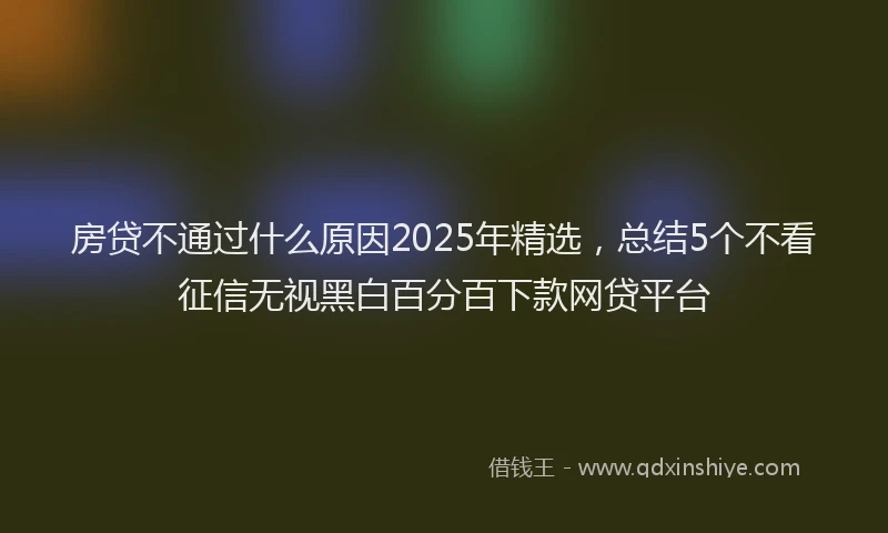 房贷不通过什么原因2025年精选，总结5个不看征信无视黑白百分百下款网贷平台
