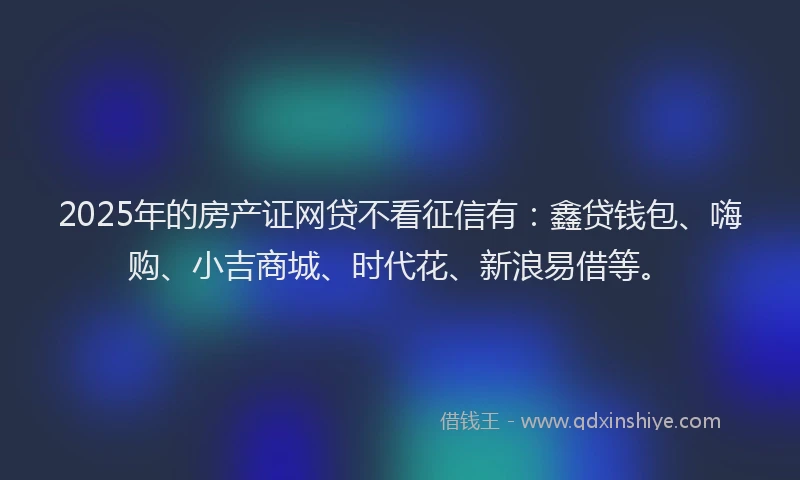2025年的房产证网贷不看征信有：鑫贷钱包、嗨购、小吉商城、时代花、新浪易借等。