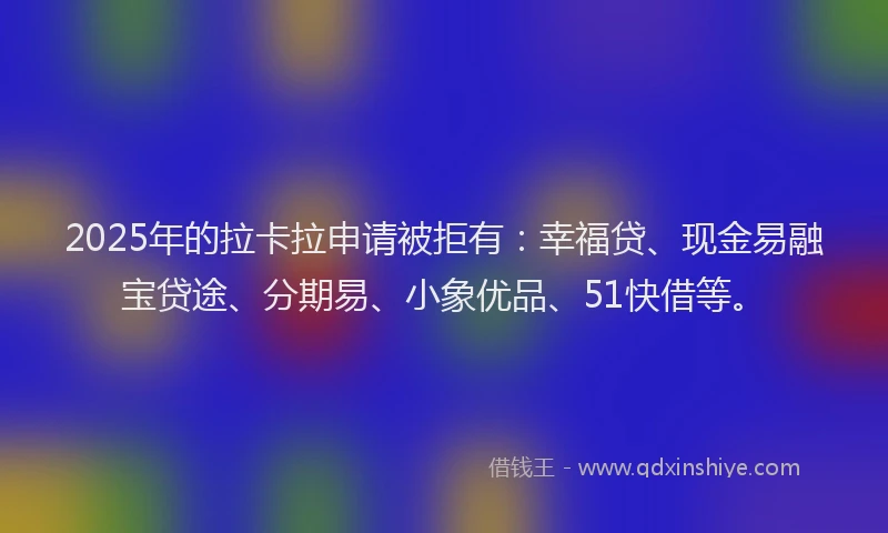 2025年的拉卡拉申请被拒有：幸福贷、现金易融宝贷途、分期易、小象优品、51快借等。