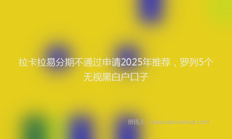 拉卡拉易分期不通过申请2025年推荐，罗列5个无视黑白户口子