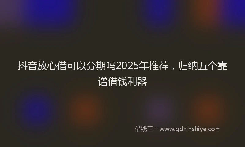 抖音放心借可以分期吗2025年推荐，归纳五个靠谱借钱利器