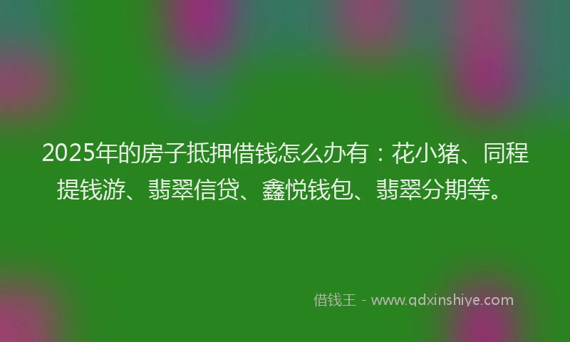 2025年的房子抵押借钱怎么办有：花小猪、同程提钱游、翡翠信贷、鑫悦钱包、翡翠分期等。