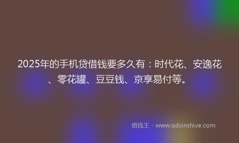 2025年的手机贷借钱要多久有：时代花、安逸花、零花罐、豆豆钱、京享易付等。