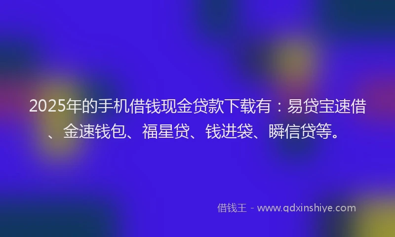 2025年的手机借钱现金贷款下载有：易贷宝速借、金速钱包、福星贷、钱进袋、瞬信贷等。