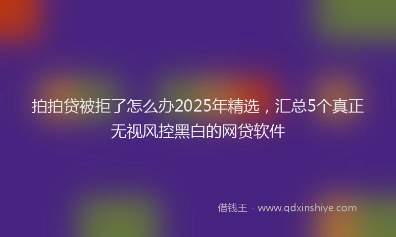 拍拍贷被拒了怎么办2025年精选，汇总5个真正无视风控黑白的网贷软件