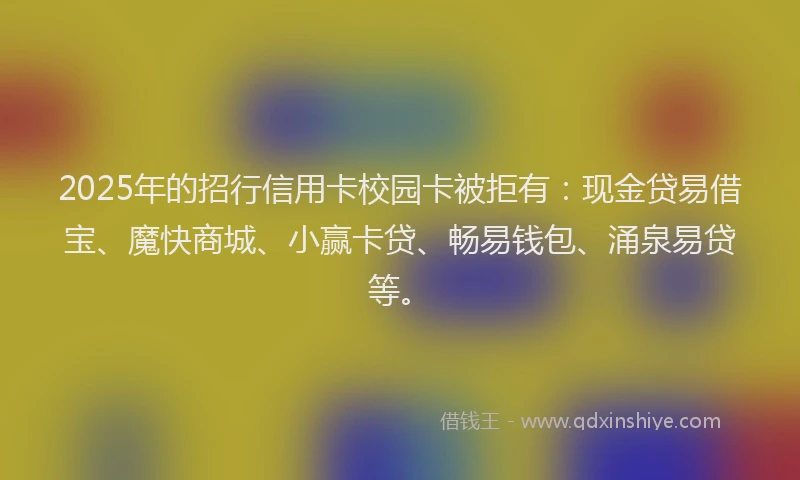 2025年的招行信用卡校园卡被拒有：现金贷易借宝、魔快商城、小赢卡贷、畅易钱包、涌泉易贷等。