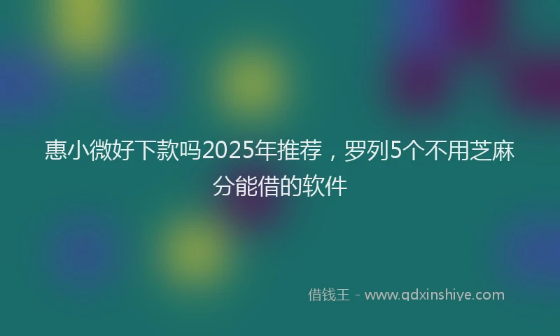 惠小微好下款吗2025年推荐，罗列5个不用芝麻分能借的软件