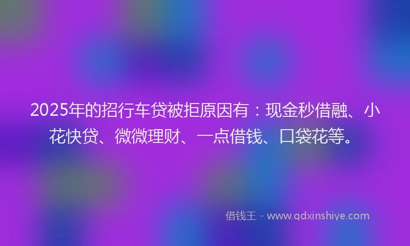 2025年的招行车贷被拒原因有：现金秒借融、小花快贷、微微理财、一点借钱、口袋花等。