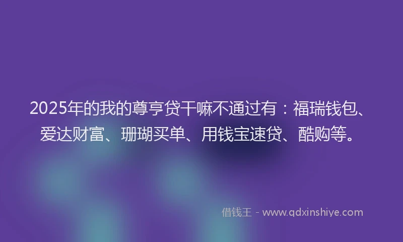 2025年的我的尊亨贷干嘛不通过有：福瑞钱包、爱达财富、珊瑚买单、用钱宝速贷、酷购等。