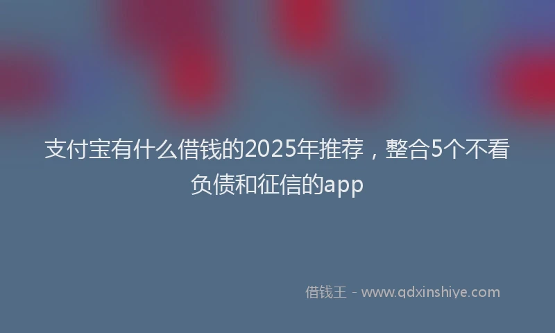 支付宝有什么借钱的2025年推荐，整合5个不看负债和征信的app
