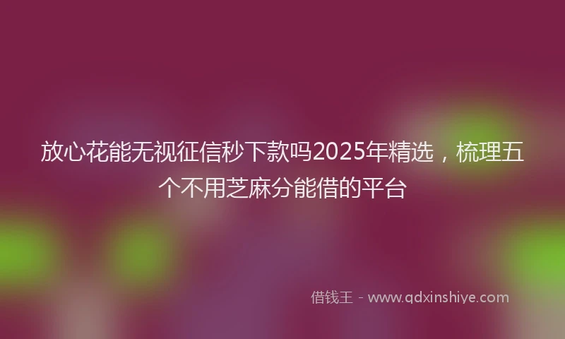 放心花能无视征信秒下款吗2025年精选，梳理五个不用芝麻分能借的平台