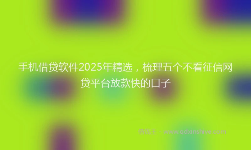 手机借贷软件2025年精选，梳理五个不看征信网贷平台放款快的口子