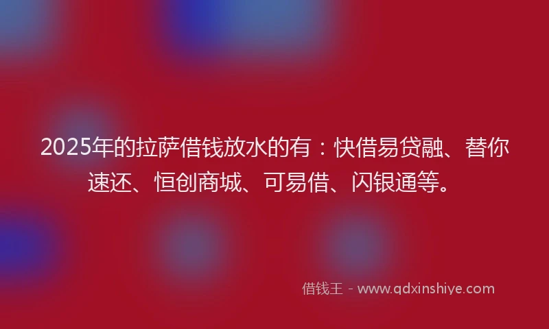 2025年的拉萨借钱放水的有：快借易贷融、替你速还、恒创商城、可易借、闪银通等。