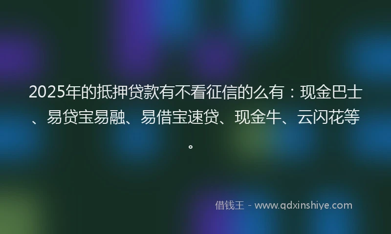 2025年的抵押贷款有不看征信的么有：现金巴士、易贷宝易融、易借宝速贷、现金牛、云闪花等。