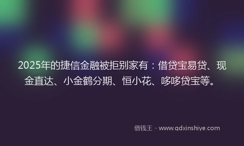2025年的捷信金融被拒别家有:借贷宝易贷、现金直达、小金鹤分期、恒小花、哆哆贷宝等。
